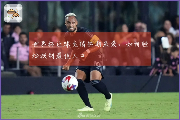 世界杯让球竞猜热潮来袭，如何轻松找到最佳入口