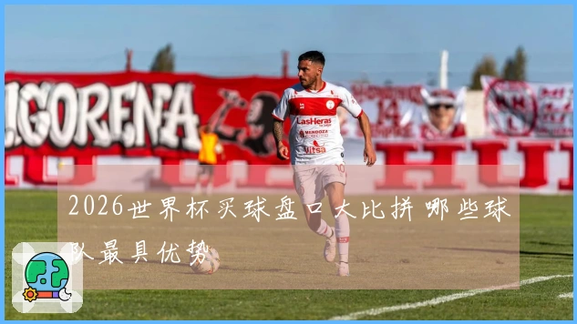 2026世界杯买球盘口大比拼 哪些球队最具优势