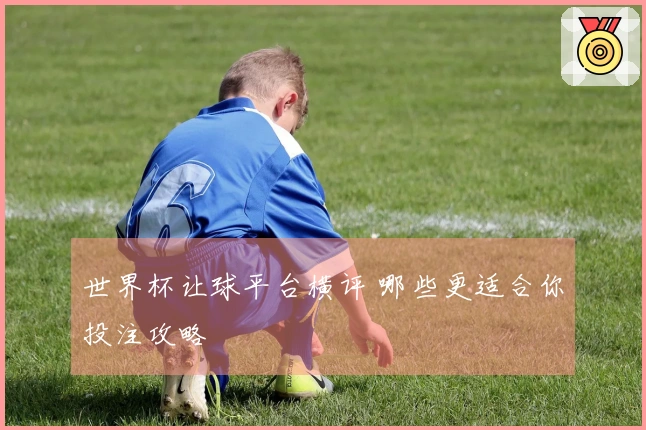 世界杯让球平台横评 哪些更适合你投注攻略