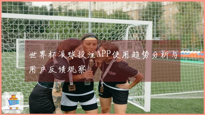 世界杯滚球投注APP使用趋势分析与用户反馈观察