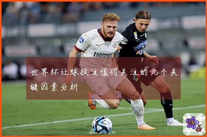 世界杯让球投注值得关注的几个关键因素分析